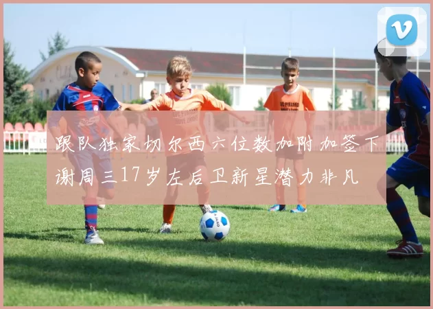 跟队独家切尔西六位数加附加签下谢周三17岁左后卫新星潜力非凡