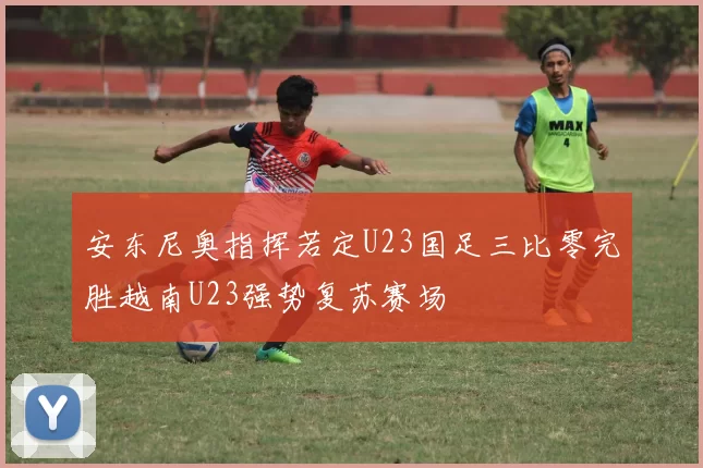 安东尼奥指挥若定U23国足三比零完胜越南U23强势复苏赛场