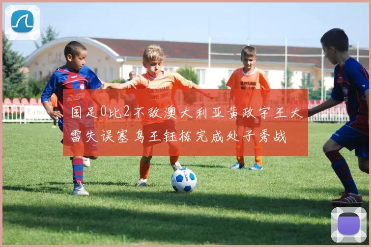 国足0比2不敌澳大利亚黄政宇王大雷失误塞鸟王钰栋完成处子秀战
